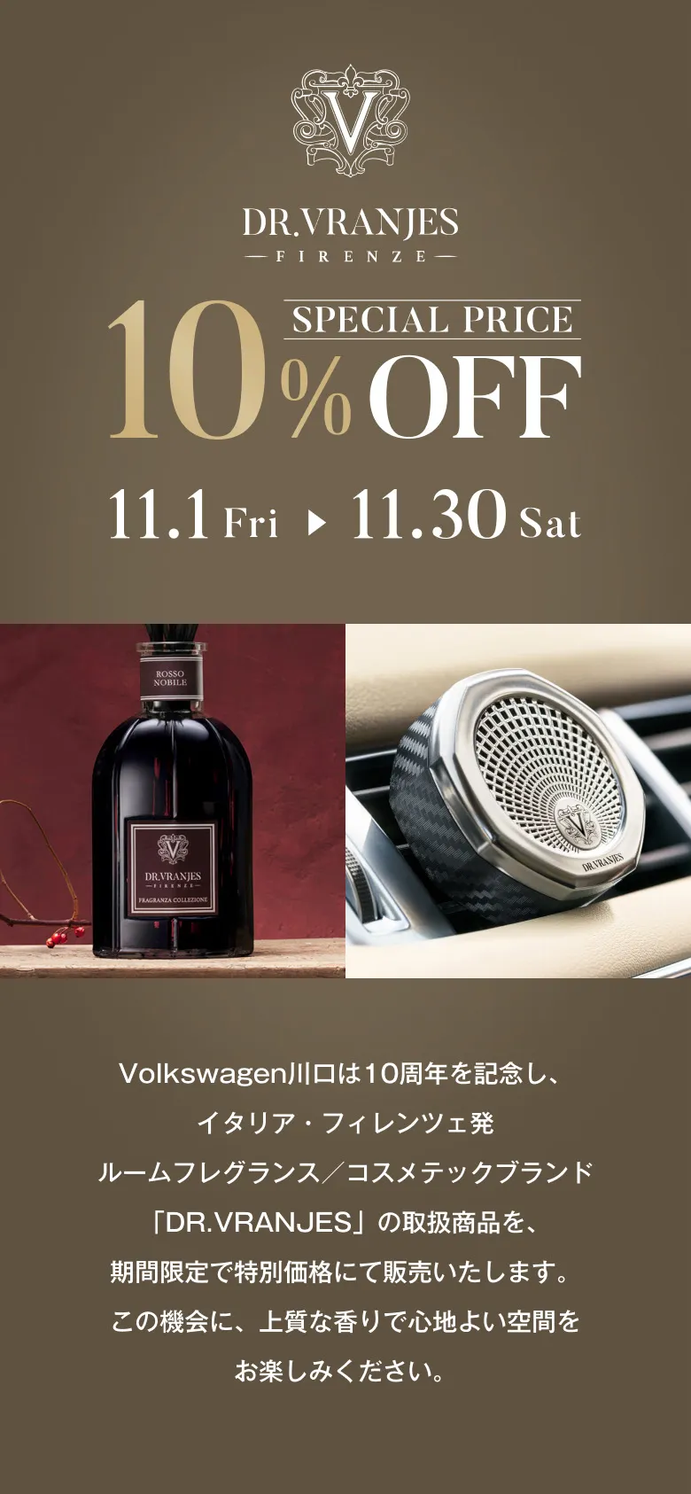 DR.VRAJES -FIRENZE- SPECIAL PRICE 10% OFF 11.1(Fri) → 11.30(Sat) Volkswagen川口は10周年を記念し、イタリア・フィレンツェ発ルームフレグランス／コスメテックブランド「DR.VRANJES」の取扱商品を、期間限定で特別価格にて販売いたします。この機会に、上質な香りで心地よい空間をお楽しみください。